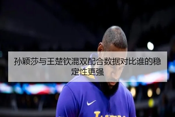 孙颖莎与王楚钦混双配合数据对比谁的稳定性更强