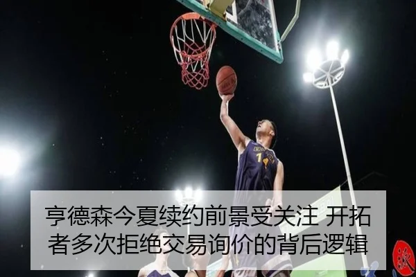 亨德森今夏续约前景受关注 开拓者多次拒绝交易询价的背后逻辑（leyu）